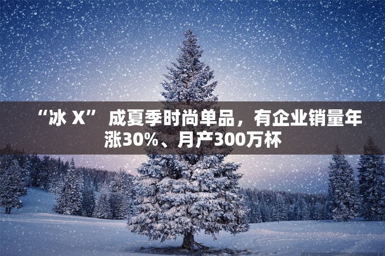 “冰 X” 成夏季时尚单品，有企业销量年涨30%、月产300万杯