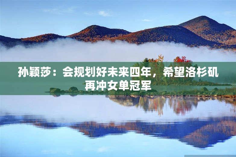 孙颖莎：会规划好未来四年，希望洛杉矶再冲女单冠军