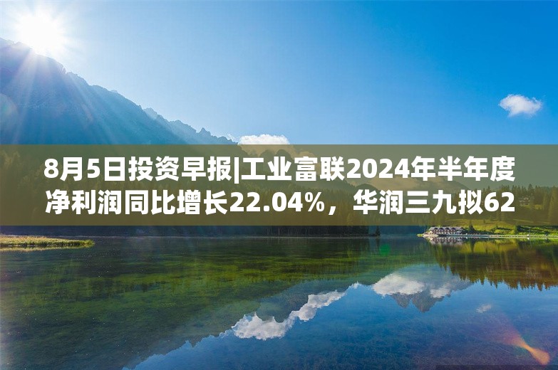 8月5日投资早报|工业富联2024年半年度净利润同比增长22.04%，华润三九拟62.12亿元购买天士力28%股权，今日2新股申购