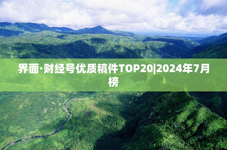 界面·财经号优质稿件TOP20|2024年7月榜