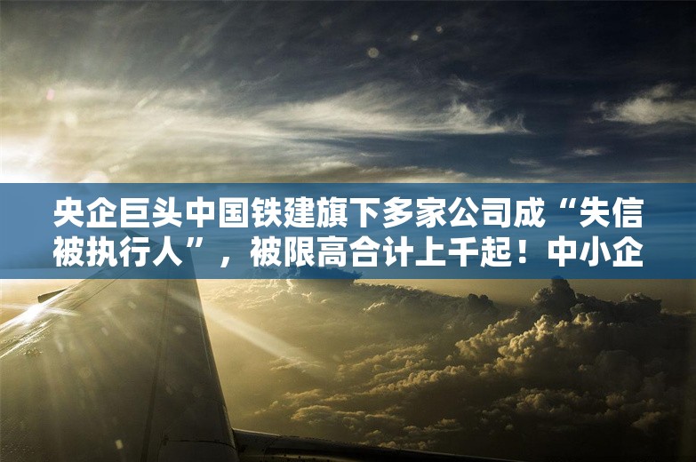 央企巨头中国铁建旗下多家公司成“失信被执行人”，被限高合计上千起！中小企业索要工程款难，央企也无奈：业主方拖欠还款，非恶意不给