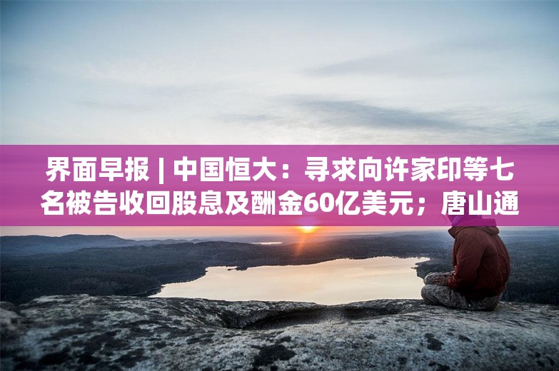 界面早报 | 中国恒大：寻求向许家印等七名被告收回股息及酬金60亿美元；唐山通报“烧烤店打人案出警民警举报”