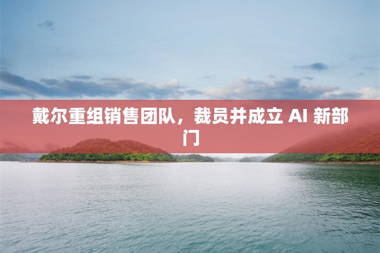 戴尔重组销售团队，裁员并成立 AI 新部门