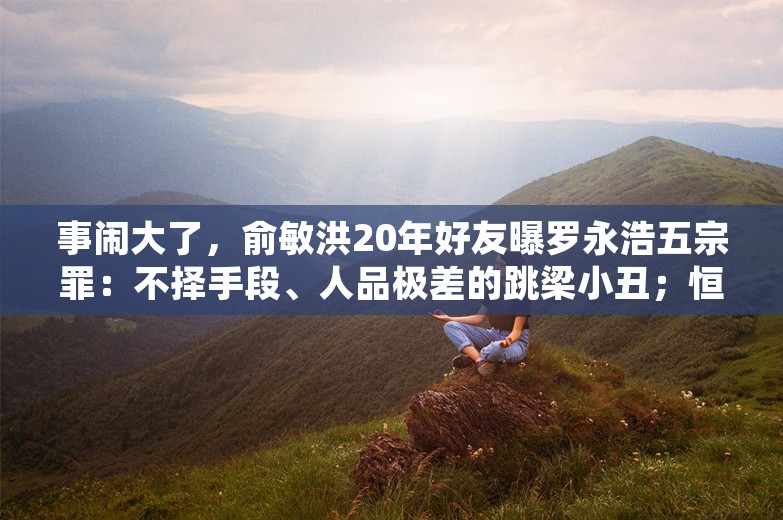 事闹大了，俞敏洪20年好友曝罗永浩五宗罪：不择手段、人品极差的跳梁小丑；恒大向许家印等追讨400亿酬金及股息；荣耀回应上市传闻丨雷峰早报