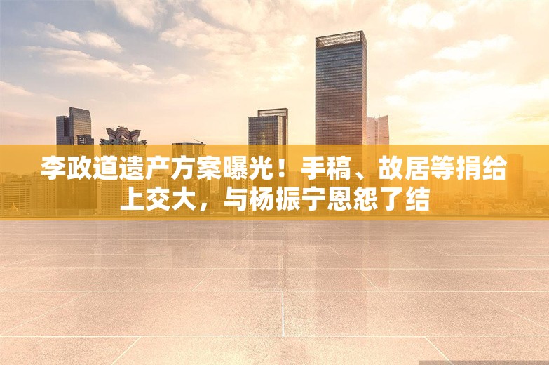 李政道遗产方案曝光！手稿、故居等捐给上交大，与杨振宁恩怨了结