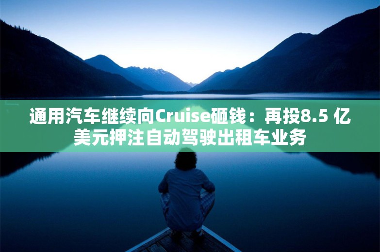 通用汽车继续向Cruise砸钱：再投8.5 亿美元押注自动驾驶出租车业务