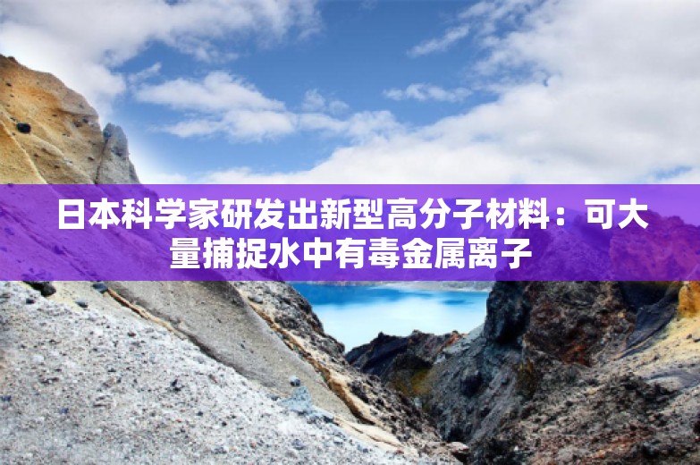 日本科学家研发出新型高分子材料：可大量捕捉水中有毒金属离子