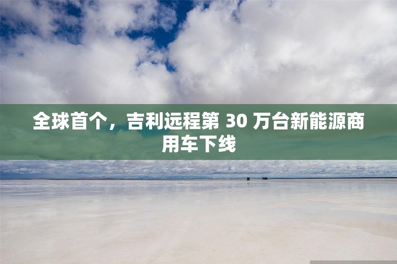 全球首个，吉利远程第 30 万台新能源商用车下线