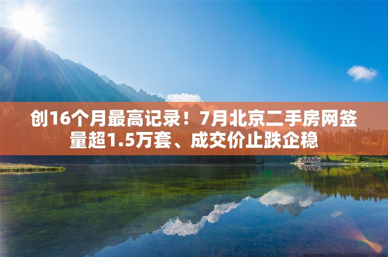 创16个月最高记录！7月北京二手房网签量超1.5万套、成交价止跌企稳