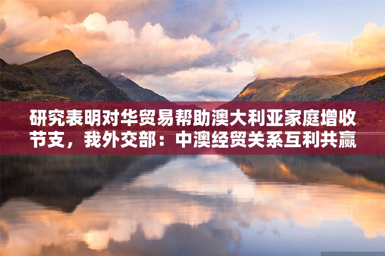 研究表明对华贸易帮助澳大利亚家庭增收节支，我外交部：中澳经贸关系互利共赢