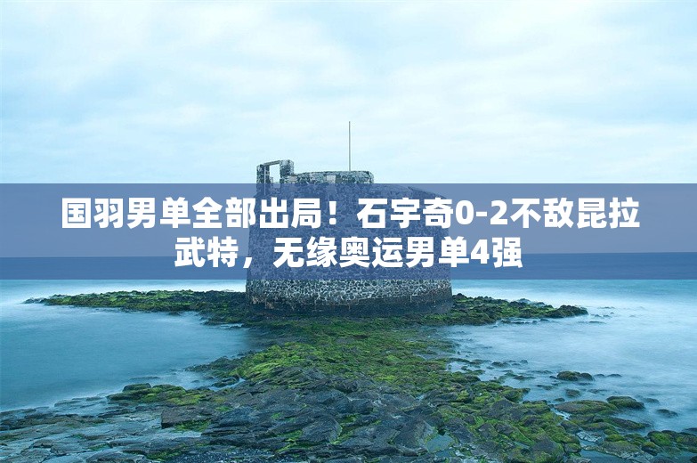 国羽男单全部出局！石宇奇0-2不敌昆拉武特，无缘奥运男单4强