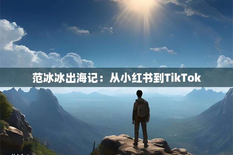 范冰冰出海记：从小红书到TikTok