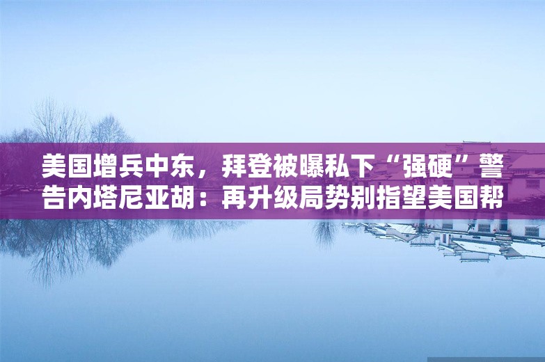 美国增兵中东，拜登被曝私下“强硬”警告内塔尼亚胡：再升级局势别指望美国帮助