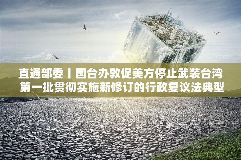 直通部委丨国台办敦促美方停止武装台湾 第一批贯彻实施新修订的行政复议法典型案例发布