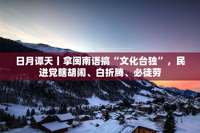 日月谭天丨拿闽南语搞“文化台独”，民进党瞎胡闹、白折腾、必徒劳