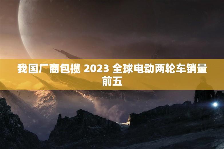 我国厂商包揽 2023 全球电动两轮车销量前五