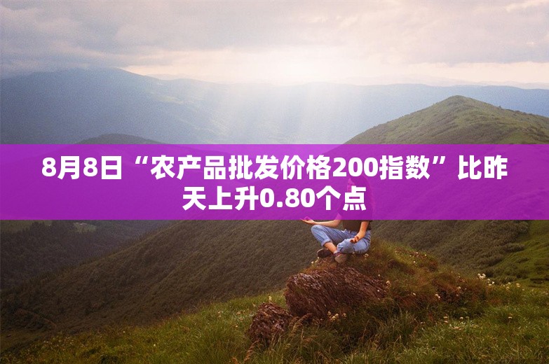 8月8日“农产品批发价格200指数”比昨天上升0.80个点