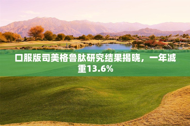 口服版司美格鲁肽研究结果揭晓，一年减重13.6%