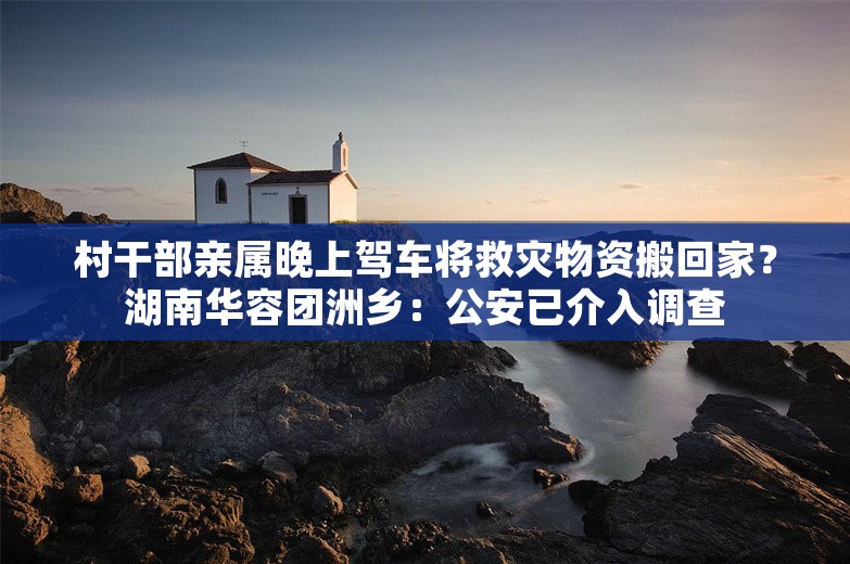 村干部亲属晚上驾车将救灾物资搬回家？湖南华容团洲乡：公安已介入调查