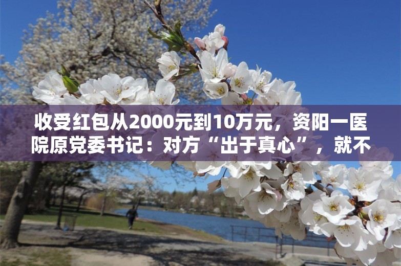 收受红包从2000元到10万元，资阳一医院原党委书记：对方“出于真心”，就不算受贿