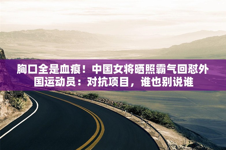 胸口全是血痕！中国女将晒照霸气回怼外国运动员：对抗项目，谁也别说谁