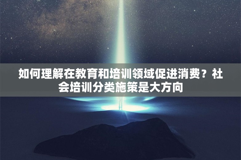 如何理解在教育和培训领域促进消费？社会培训分类施策是大方向