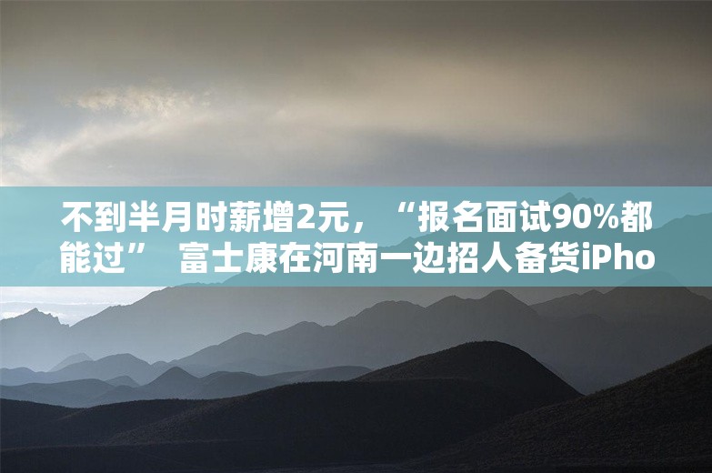 不到半月时薪增2元，“报名面试90%都能过”  富士康在河南一边招人备货iPhone，一边转型“脑力密集”