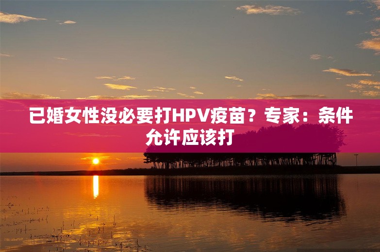 已婚女性没必要打HPV疫苗？专家：条件允许应该打