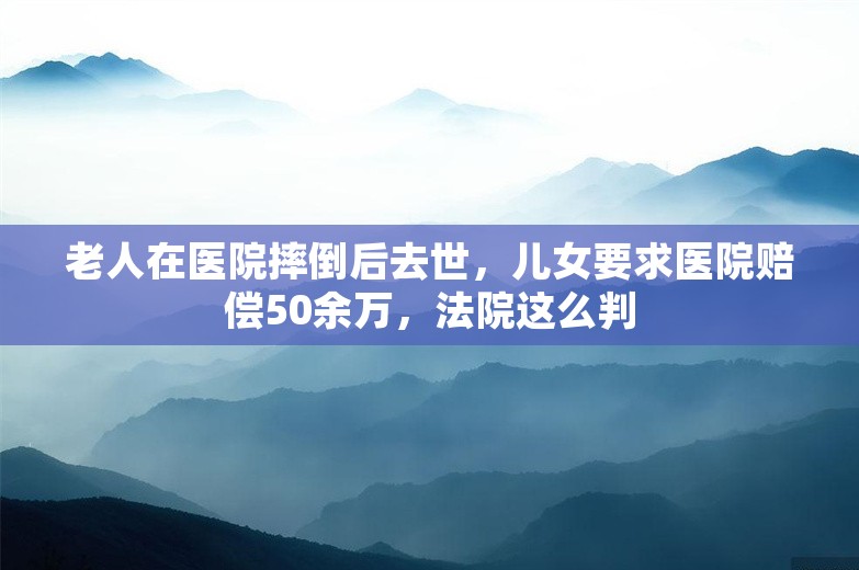 老人在医院摔倒后去世，儿女要求医院赔偿50余万，法院这么判