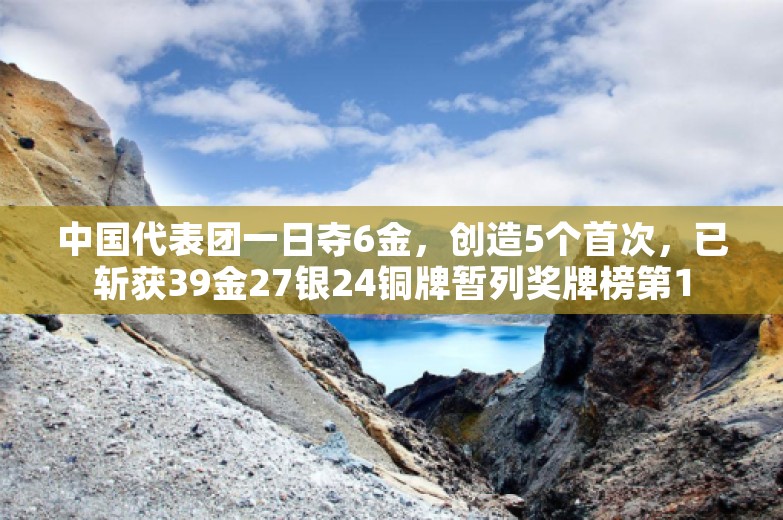 中国代表团一日夺6金，创造5个首次，已斩获39金27银24铜牌暂列奖牌榜第1