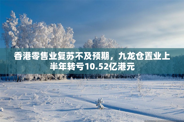 香港零售业复苏不及预期，九龙仓置业上半年转亏10.52亿港元