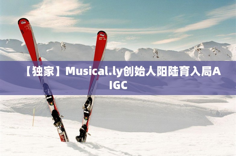 【独家】Musical.ly创始人阳陆育入局AIGC