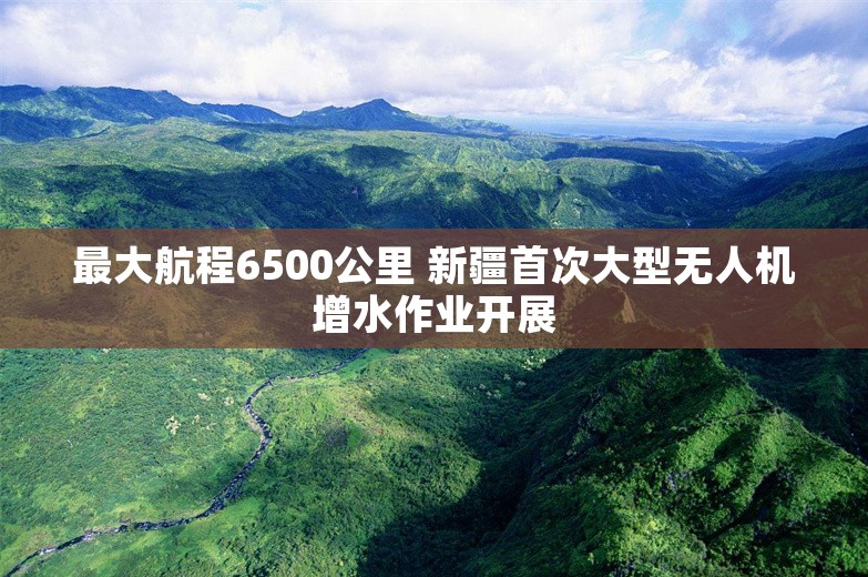 最大航程6500公里 新疆首次大型无人机增水作业开展