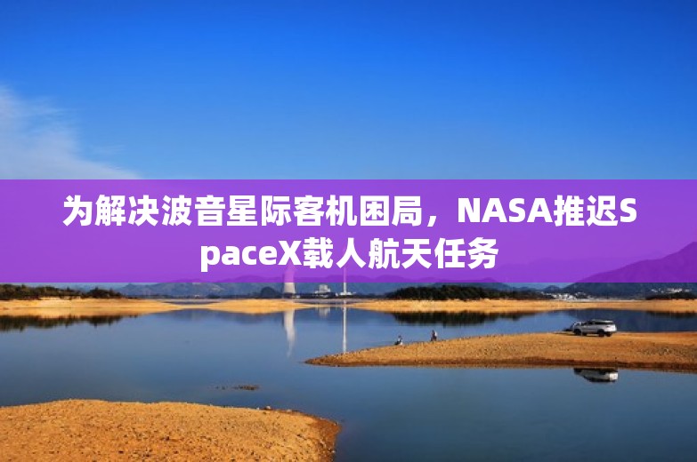 为解决波音星际客机困局，NASA推迟SpaceX载人航天任务