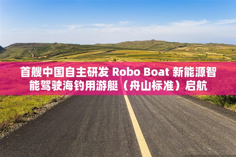 首艘中国自主研发 Robo Boat 新能源智能驾驶海钓用游艇（舟山标准）启航