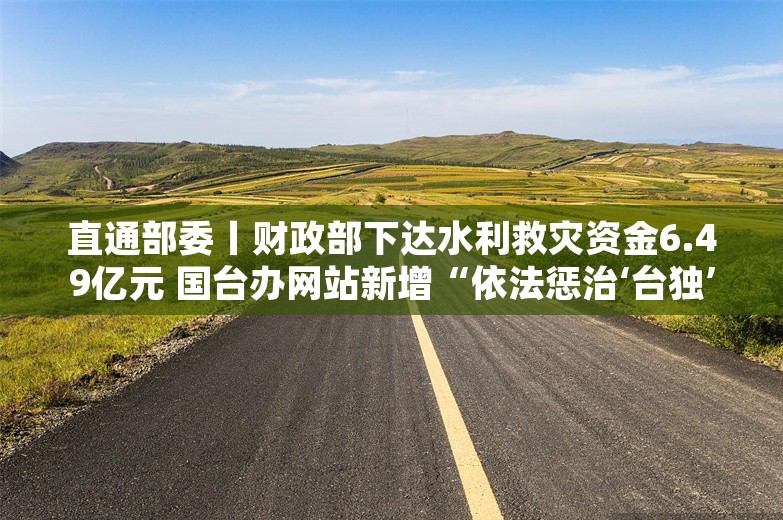 直通部委丨财政部下达水利救灾资金6.49亿元 国台办网站新增“依法惩治‘台独’顽固分子”专栏