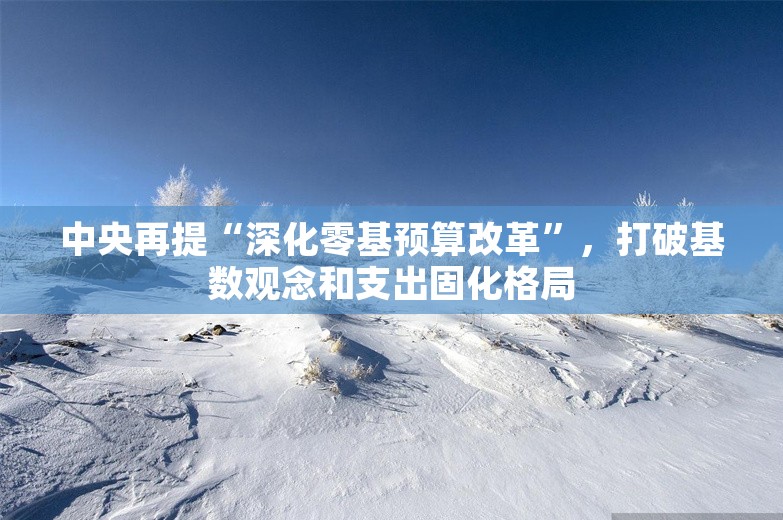 中央再提“深化零基预算改革”，打破基数观念和支出固化格局