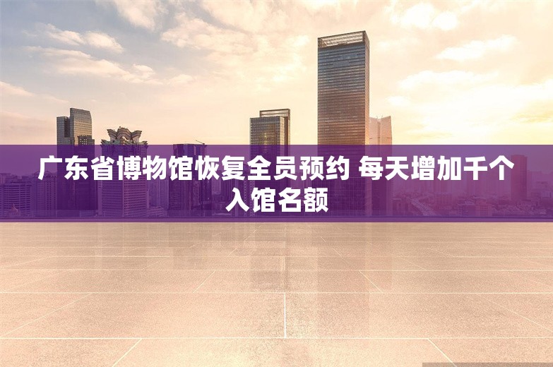 广东省博物馆恢复全员预约 每天增加千个入馆名额