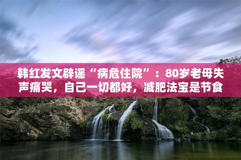 韩红发文辟谣“病危住院”：80岁老母失声痛哭，自己一切都好，减肥法宝是节食和运动