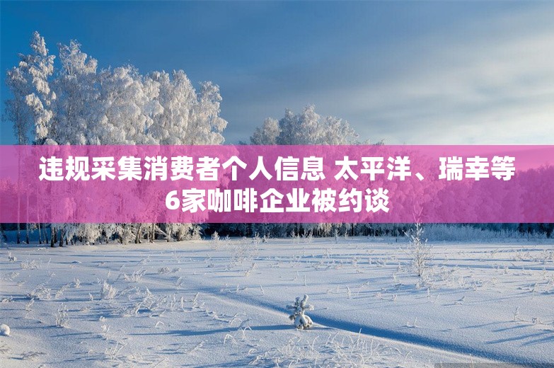 违规采集消费者个人信息 太平洋、瑞幸等6家咖啡企业被约谈