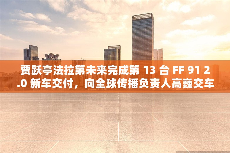 贾跃亭法拉第未来完成第 13 台 FF 91 2.0 新车交付，向全球传播负责人高巍交车