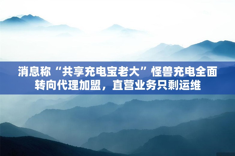 消息称“共享充电宝老大”怪兽充电全面转向代理加盟，直营业务只剩运维