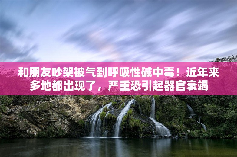 和朋友吵架被气到呼吸性碱中毒！近年来多地都出现了，严重恐引起器官衰竭