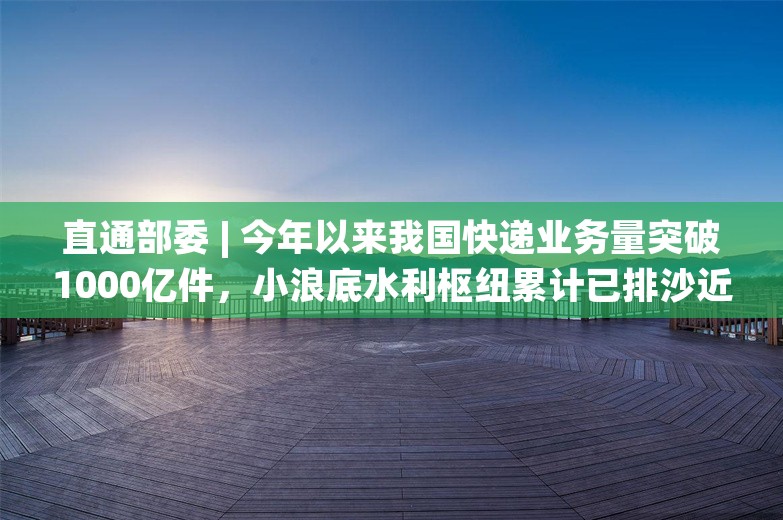 直通部委 | 今年以来我国快递业务量突破1000亿件，小浪底水利枢纽累计已排沙近4000万吨