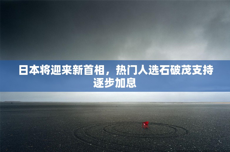 日本将迎来新首相，热门人选石破茂支持逐步加息