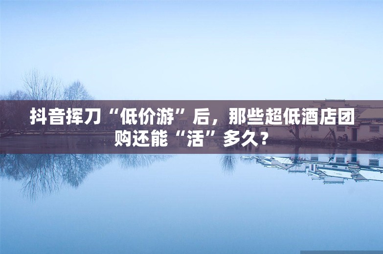 抖音挥刀“低价游”后，那些超低酒店团购还能“活”多久？