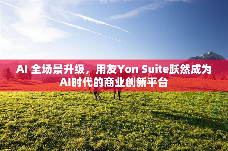 AI 全场景升级，用友Yon Suite跃然成为AI时代的商业创新平台