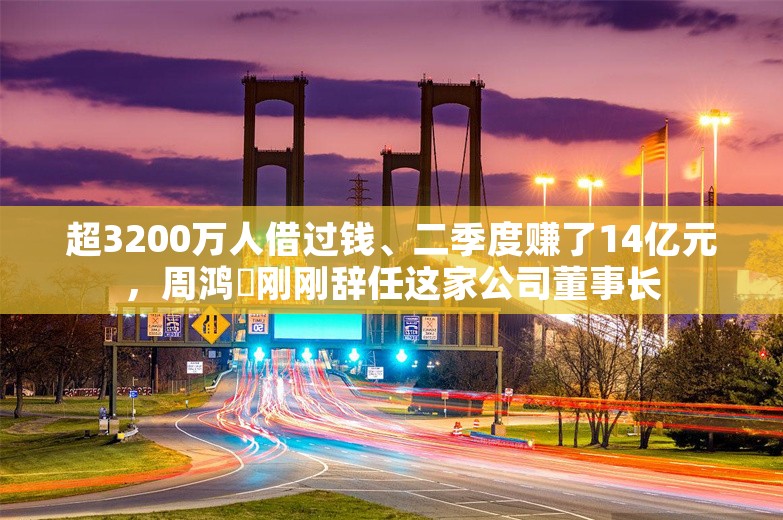 超3200万人借过钱、二季度赚了14亿元，周鸿祎刚刚辞任这家公司董事长