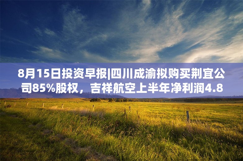 8月15日投资早报|四川成渝拟购买荆宜公司85%股权，吉祥航空上半年净利润4.89亿元同比增长508.88%，今日一只新股申购