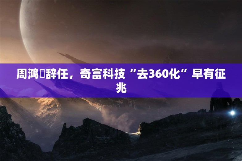 周鸿祎辞任，奇富科技“去360化”早有征兆